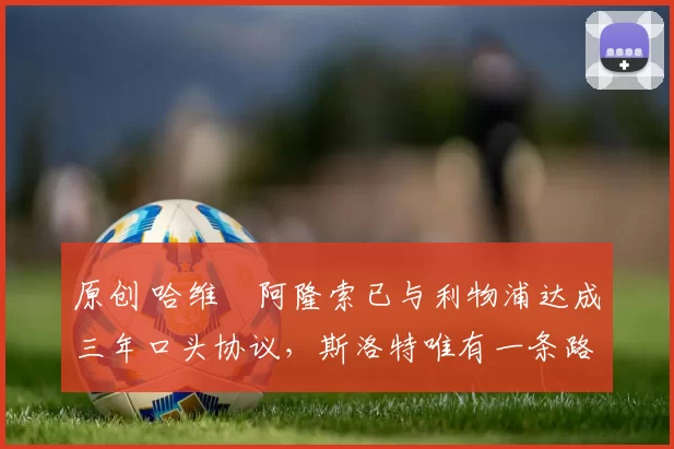 原创 哈维・阿隆索已与利物浦达成三年口头协议，斯洛特唯有一条路可 “翻盘”