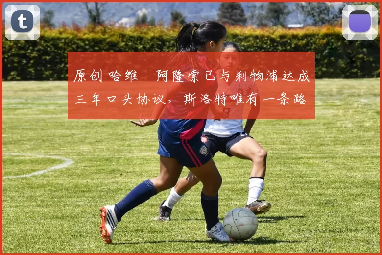 原创 哈维・阿隆索已与利物浦达成三年口头协议，斯洛特唯有一条路可 “翻盘”