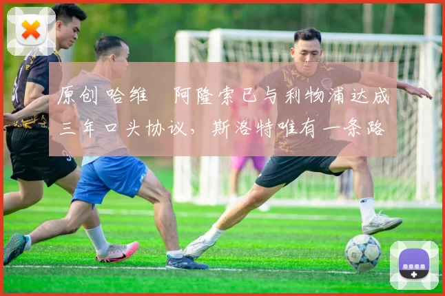 原创 哈维・阿隆索已与利物浦达成三年口头协议，斯洛特唯有一条路可 “翻盘”