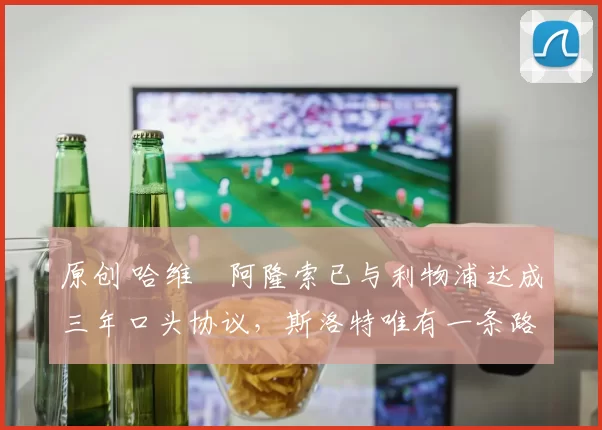 原创 哈维・阿隆索已与利物浦达成三年口头协议，斯洛特唯有一条路可 “翻盘”
