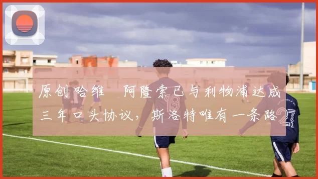 原创 哈维・阿隆索已与利物浦达成三年口头协议，斯洛特唯有一条路可 “翻盘”