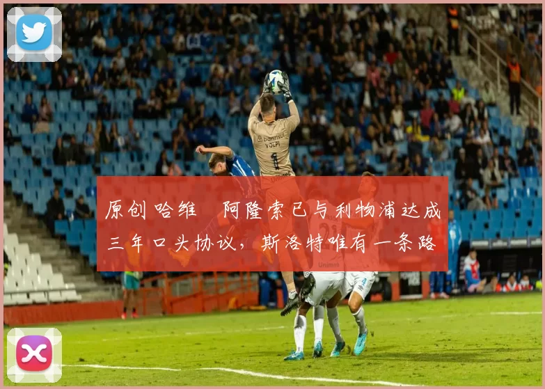 原创 哈维・阿隆索已与利物浦达成三年口头协议，斯洛特唯有一条路可 “翻盘”