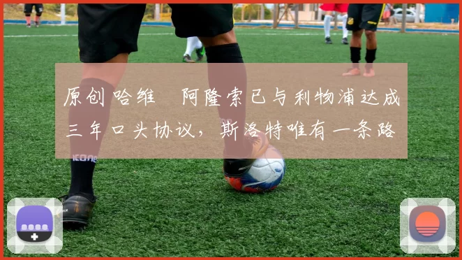 原创 哈维・阿隆索已与利物浦达成三年口头协议，斯洛特唯有一条路可 “翻盘”