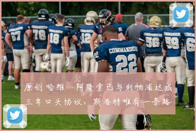 原创 哈维・阿隆索已与利物浦达成三年口头协议，斯洛特唯有一条路可 “翻盘”