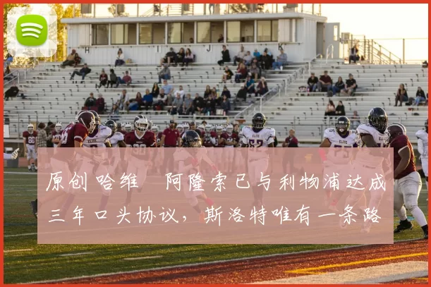 原创 哈维・阿隆索已与利物浦达成三年口头协议，斯洛特唯有一条路可 “翻盘”