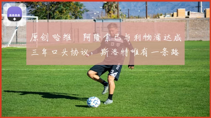 原创 哈维・阿隆索已与利物浦达成三年口头协议，斯洛特唯有一条路可 “翻盘”