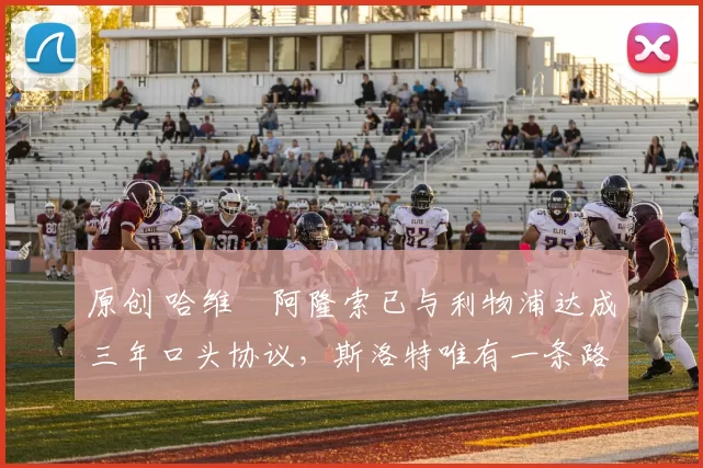 原创 哈维・阿隆索已与利物浦达成三年口头协议，斯洛特唯有一条路可 “翻盘”