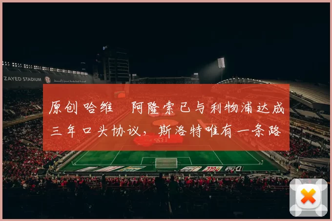 原创 哈维・阿隆索已与利物浦达成三年口头协议，斯洛特唯有一条路可 “翻盘”