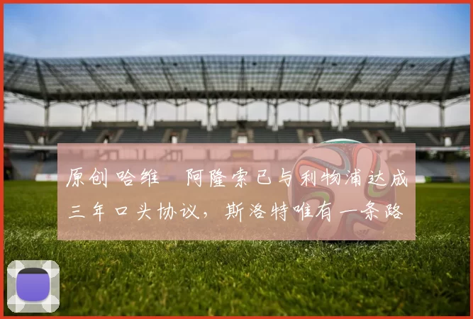 原创 哈维・阿隆索已与利物浦达成三年口头协议，斯洛特唯有一条路可 “翻盘”