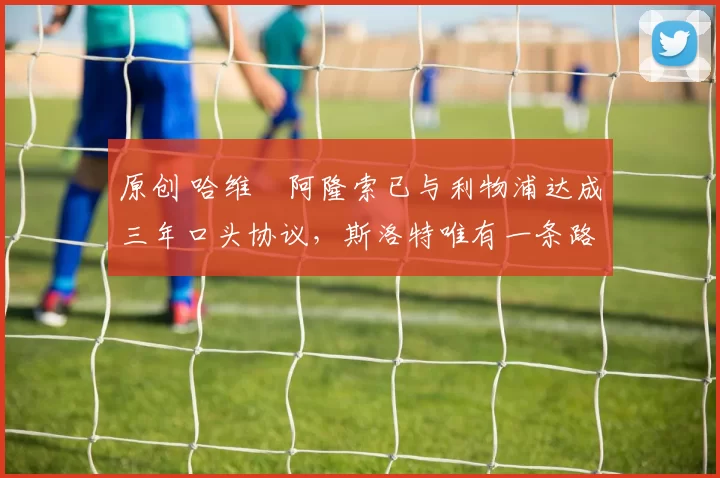 原创 哈维・阿隆索已与利物浦达成三年口头协议，斯洛特唯有一条路可 “翻盘”