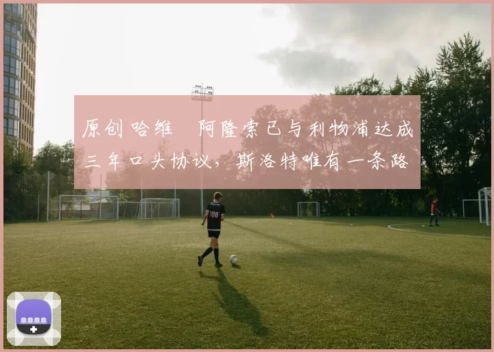 原创 哈维・阿隆索已与利物浦达成三年口头协议，斯洛特唯有一条路可 “翻盘”