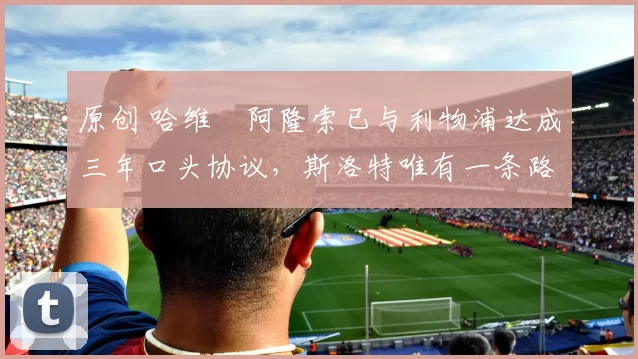 原创 哈维・阿隆索已与利物浦达成三年口头协议，斯洛特唯有一条路可 “翻盘”