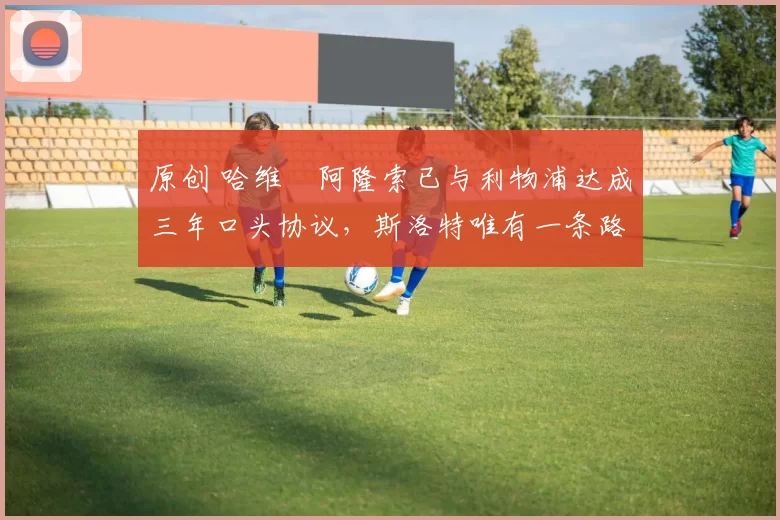 原创 哈维・阿隆索已与利物浦达成三年口头协议，斯洛特唯有一条路可 “翻盘”