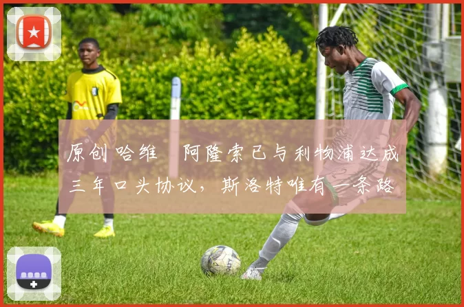 原创 哈维・阿隆索已与利物浦达成三年口头协议，斯洛特唯有一条路可 “翻盘”