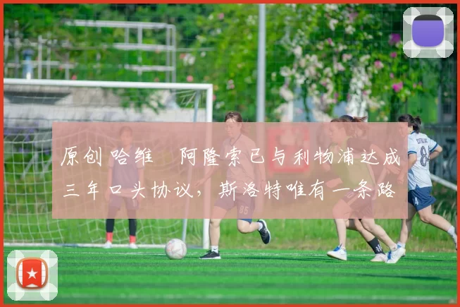 原创 哈维・阿隆索已与利物浦达成三年口头协议，斯洛特唯有一条路可 “翻盘”