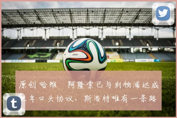 原创 哈维・阿隆索已与利物浦达成三年口头协议，斯洛特唯有一条路可 “翻盘”