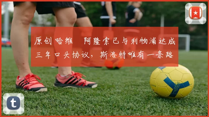 原创 哈维・阿隆索已与利物浦达成三年口头协议，斯洛特唯有一条路可 “翻盘”