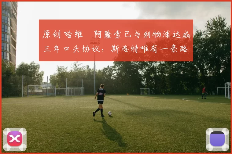 原创 哈维・阿隆索已与利物浦达成三年口头协议，斯洛特唯有一条路可 “翻盘”