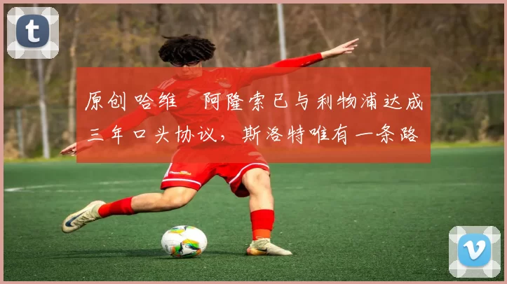 原创 哈维・阿隆索已与利物浦达成三年口头协议，斯洛特唯有一条路可 “翻盘”