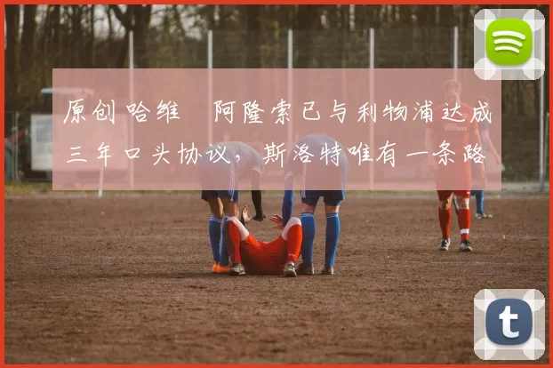 原创 哈维・阿隆索已与利物浦达成三年口头协议，斯洛特唯有一条路可 “翻盘”