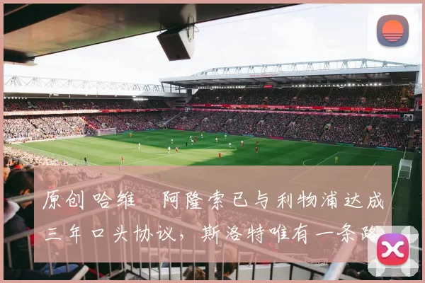 原创 哈维・阿隆索已与利物浦达成三年口头协议，斯洛特唯有一条路可 “翻盘”