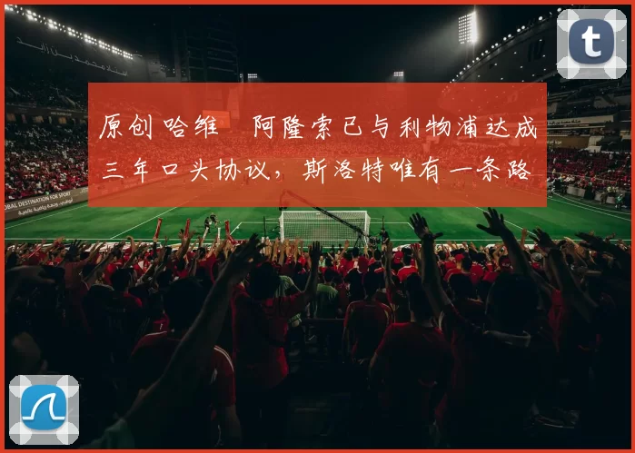 原创 哈维・阿隆索已与利物浦达成三年口头协议，斯洛特唯有一条路可 “翻盘”