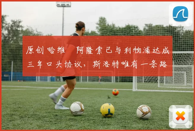 原创 哈维・阿隆索已与利物浦达成三年口头协议，斯洛特唯有一条路可 “翻盘”