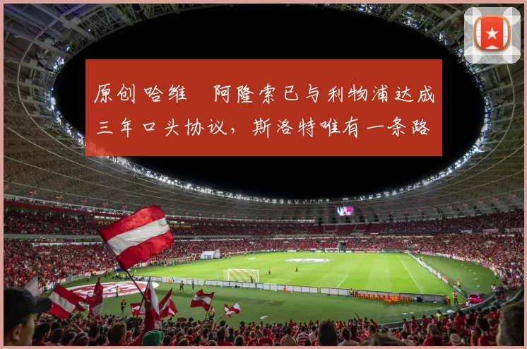 原创 哈维・阿隆索已与利物浦达成三年口头协议，斯洛特唯有一条路可 “翻盘”