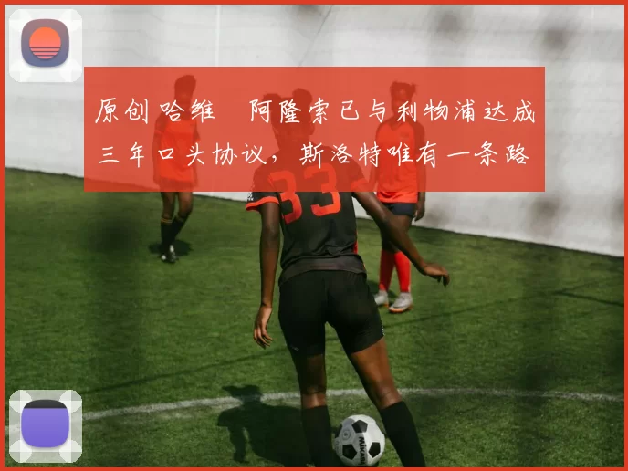 原创 哈维・阿隆索已与利物浦达成三年口头协议，斯洛特唯有一条路可 “翻盘”