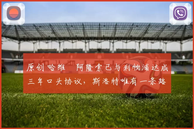 原创 哈维・阿隆索已与利物浦达成三年口头协议，斯洛特唯有一条路可 “翻盘”