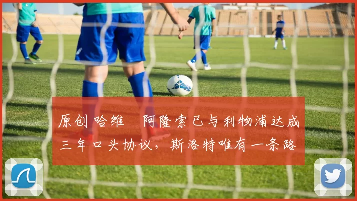 原创 哈维・阿隆索已与利物浦达成三年口头协议，斯洛特唯有一条路可 “翻盘”