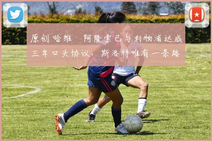 原创 哈维・阿隆索已与利物浦达成三年口头协议，斯洛特唯有一条路可 “翻盘”