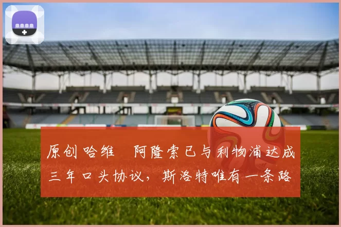 原创 哈维・阿隆索已与利物浦达成三年口头协议,斯洛特唯有一条路可 “翻盘”