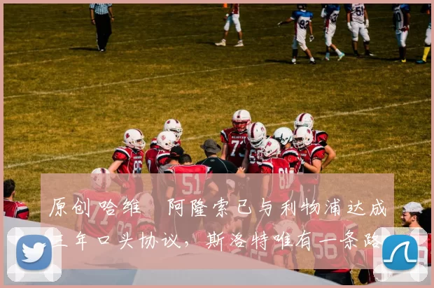 原创 哈维・阿隆索已与利物浦达成三年口头协议，斯洛特唯有一条路可 “翻盘”