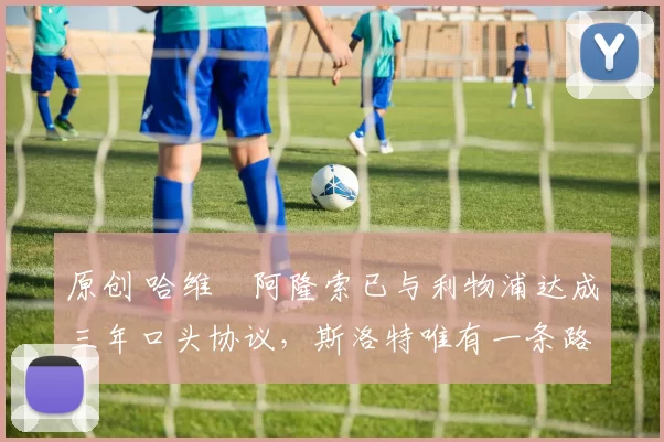 原创 哈维・阿隆索已与利物浦达成三年口头协议，斯洛特唯有一条路可 “翻盘”