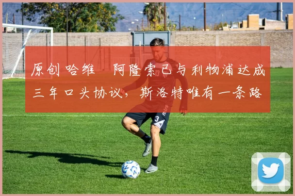 原创 哈维・阿隆索已与利物浦达成三年口头协议，斯洛特唯有一条路可 “翻盘”