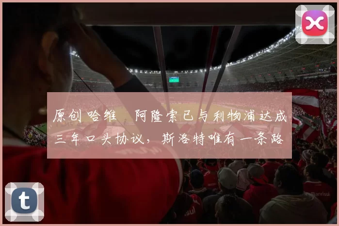 原创 哈维・阿隆索已与利物浦达成三年口头协议，斯洛特唯有一条路可 “翻盘”