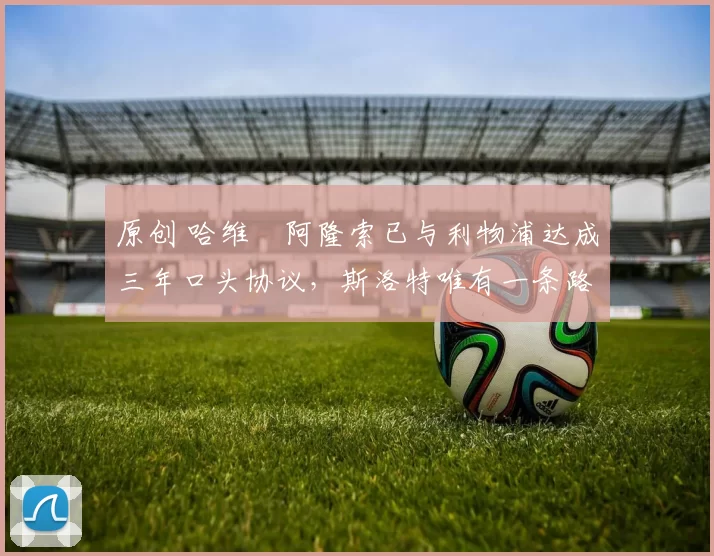 原创 哈维・阿隆索已与利物浦达成三年口头协议，斯洛特唯有一条路可 “翻盘”