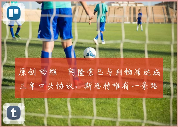 原创 哈维・阿隆索已与利物浦达成三年口头协议，斯洛特唯有一条路可 “翻盘”