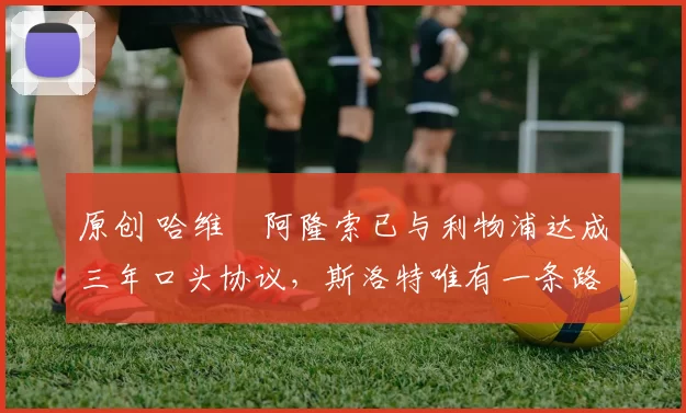 原创 哈维・阿隆索已与利物浦达成三年口头协议，斯洛特唯有一条路可 “翻盘”