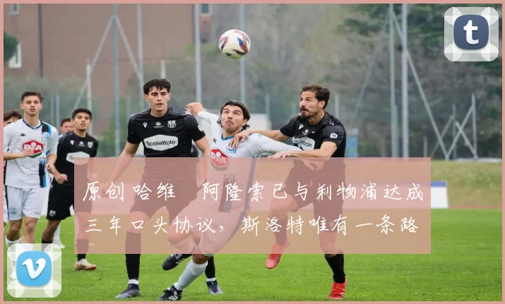 原创 哈维・阿隆索已与利物浦达成三年口头协议，斯洛特唯有一条路可 “翻盘”