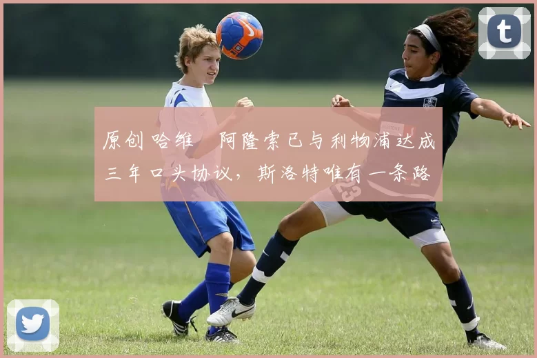 原创 哈维・阿隆索已与利物浦达成三年口头协议，斯洛特唯有一条路可 “翻盘”