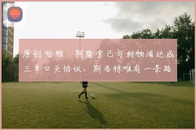 原创 哈维・阿隆索已与利物浦达成三年口头协议，斯洛特唯有一条路可 “翻盘”