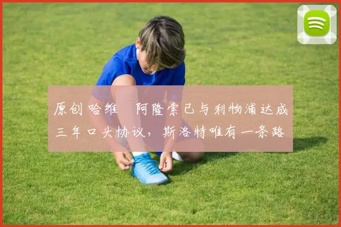 原创 哈维・阿隆索已与利物浦达成三年口头协议，斯洛特唯有一条路可 “翻盘”