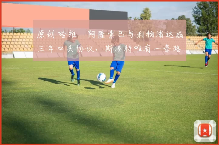 原创 哈维・阿隆索已与利物浦达成三年口头协议，斯洛特唯有一条路可 “翻盘”