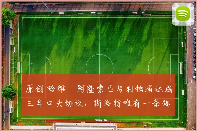 原创 哈维・阿隆索已与利物浦达成三年口头协议，斯洛特唯有一条路可 “翻盘”