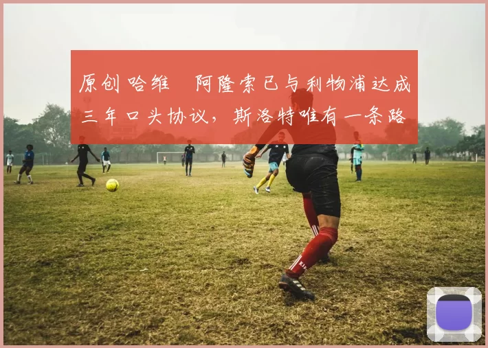 原创 哈维・阿隆索已与利物浦达成三年口头协议，斯洛特唯有一条路可 “翻盘”