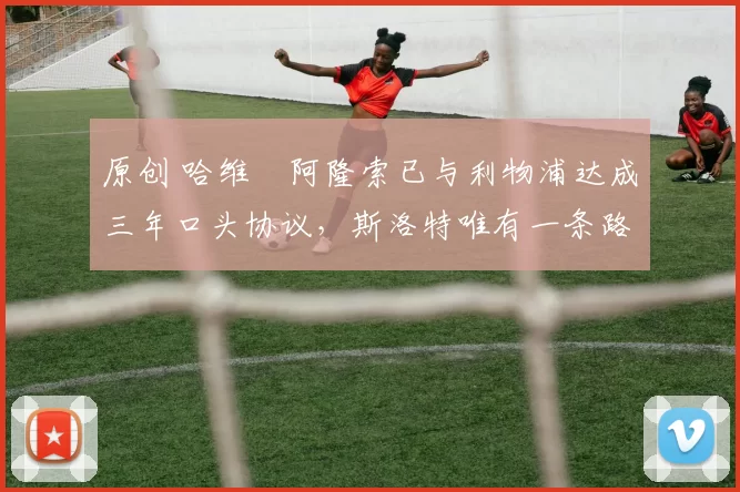 原创 哈维・阿隆索已与利物浦达成三年口头协议，斯洛特唯有一条路可 “翻盘”