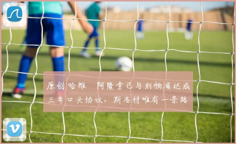 原创 哈维・阿隆索已与利物浦达成三年口头协议，斯洛特唯有一条路可 “翻盘”