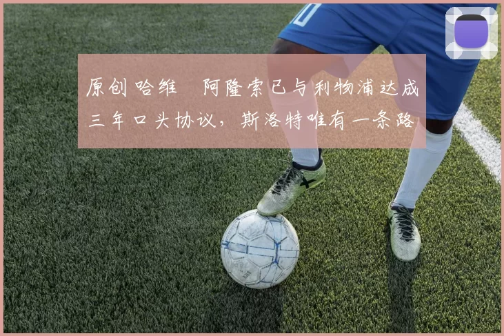 原创 哈维・阿隆索已与利物浦达成三年口头协议，斯洛特唯有一条路可 “翻盘”